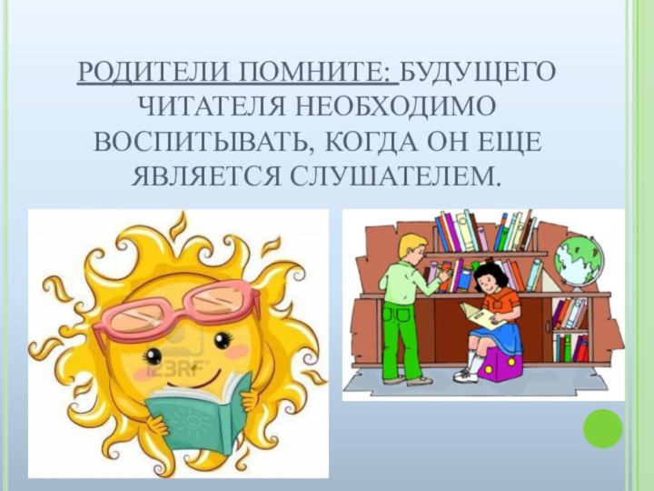 РОДИТЕЛИ ПОМНИТЕ: БУДУЩЕГО ЧИТАТЕЛЯ НЕОБХОДИМО ВОСПИТЫВАТЬ, КОГДА ОН ЕЩЕ ЯВЛЯЕТСЯ СЛУШАТЕЛЕМ.