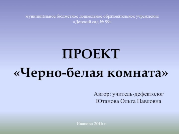 ПРОЕКТ «Черно-белая комната»муниципальное бюджетное дошкольное образовательное учреждение«Детский сад № 99»Автор: учитель-дефектологЮтанова Ольга ПавловнаИваново 2016 г.