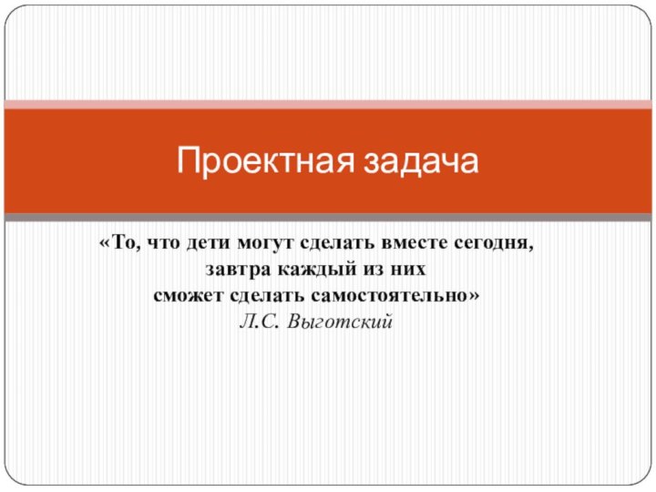 «То, что дети могут сделать вместе сегодня, завтра каждый из них сможет сделать самостоятельно»Л.С. ВыготскийПроектная задача