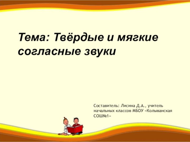 Тема: Твёрдые и мягкие согласные звукиСоставитель: Лисина Д.А., учитель начальных классов МБОУ «Колыванская СОШ№1»