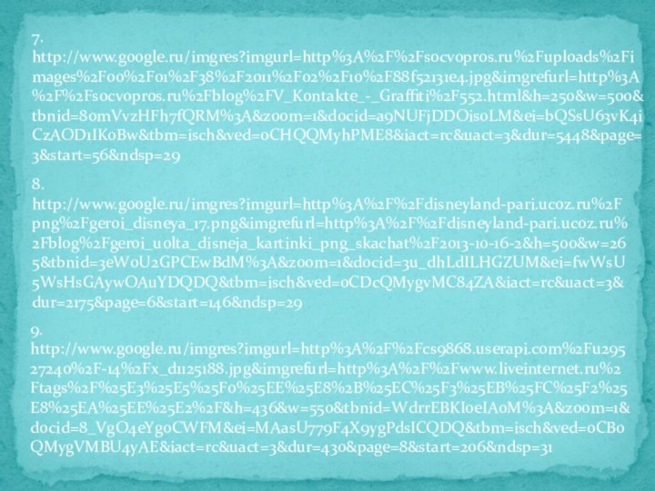 7. http://www.google.ru/imgres?imgurl=http%3A%2F%2Fsocvopros.ru%2Fuploads%2Fimages%2F00%2F01%2F38%2F2011%2F02%2F10%2F88f52131e4.jpg&imgrefurl=http%3A%2F%2Fsocvopros.ru%2Fblog%2FV_Kontakte_-_Graffiti%2F552.html&h=250&w=500&tbnid=8omVvzHFh7fQRM%3A&zoom=1&docid=a9NUFjDDOis0LM&ei=bQSsU63vK4iCzAOD1IKoBw&tbm=isch&ved=0CHQQMyhPME8&iact=rc&uact=3&dur=5448&page=3&start=56&ndsp=298.http://www.google.ru/imgres?imgurl=http%3A%2F%2Fdisneyland-pari.ucoz.ru%2Fpng%2Fgeroi_disneya_17.png&imgrefurl=http%3A%2F%2Fdisneyland-pari.ucoz.ru%2Fblog%2Fgeroi_uolta_disneja_kartinki_png_skachat%2F2013-10-16-2&h=500&w=265&tbnid=3eW0U2GPCEwBdM%3A&zoom=1&docid=3u_dhLdILHGZUM&ei=fwWsU5WsHsGAywOAuYDQDQ&tbm=isch&ved=0CDcQMygvMC84ZA&iact=rc&uact=3&dur=2175&page=6&start=146&ndsp=299. http://www.google.ru/imgres?imgurl=http%3A%2F%2Fcs9868.userapi.com%2Fu29527240%2F-14%2Fx_d1125188.jpg&imgrefurl=http%3A%2F%2Fwww.liveinternet.ru%2Ftags%2F%25E3%25E5%25F0%25EE%25E8%2B%25EC%25F3%25EB%25FC%25F2%25E8%25EA%25EE%25E2%2F&h=436&w=550&tbnid=WdrrEBKIoeIAoM%3A&zoom=1&docid=8_VgO4eYg0CWFM&ei=MAasU779F4X9ygPdsICQDQ&tbm=isch&ved=0CB0QMygVMBU4yAE&iact=rc&uact=3&dur=430&page=8&start=206&ndsp=31