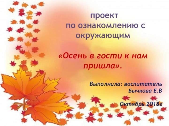проект по ознакомлению с окружающим «Осень в гости к нам пришла».Выполнила: воспитательБычкова Е.ВОктябрь 2018г