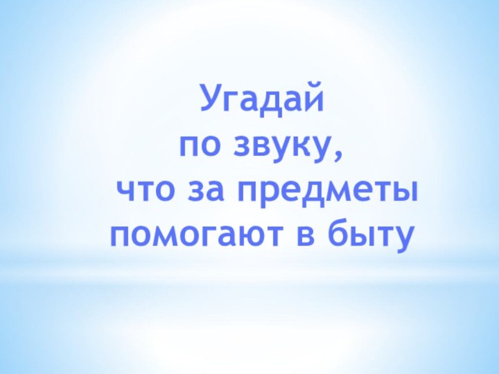 Угадайпо звуку, что за предметыпомогают в быту