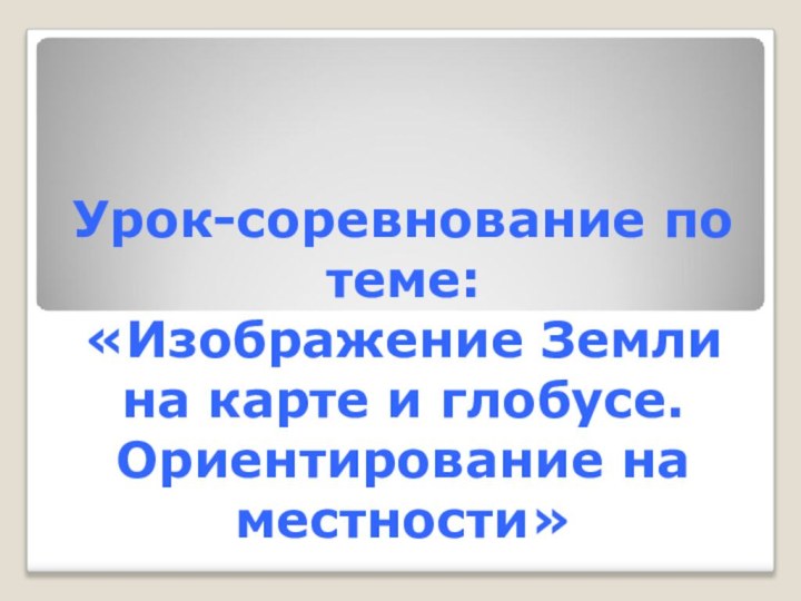 Урок-соревнование по теме:  «Изображение Земли на карте и глобусе. Ориентирование на местности»