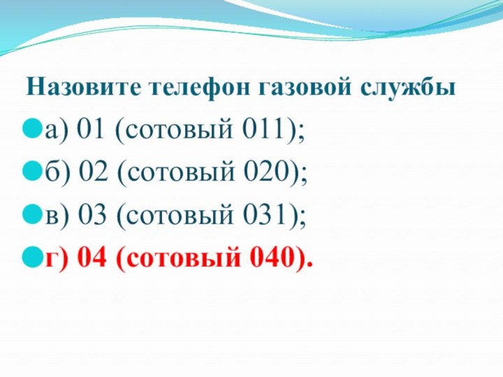 Назовите телефон газовой службыа) 01 (сотовый 011);б) 02 (сотовый 020);в) 03 (сотовый 031);г) 04 (сотовый 040).