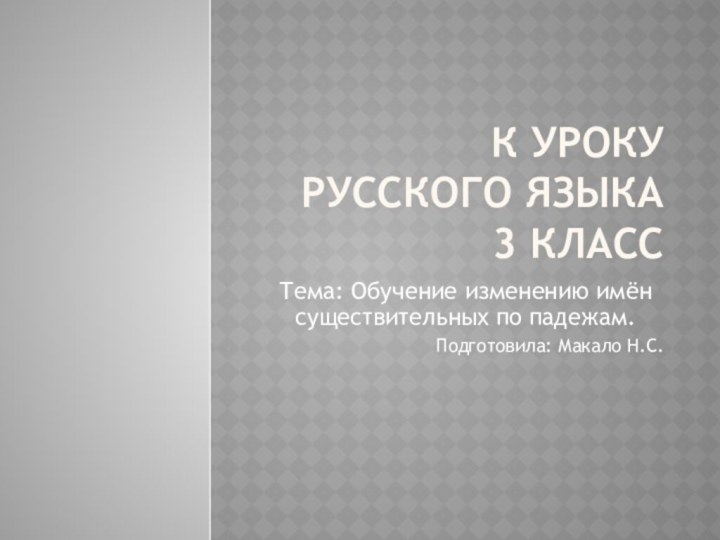 К Уроку русского языка 3 классТема: Обучение изменению имён существительных по падежам.Подготовила: Макало Н.С.