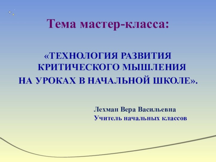 Тема мастер-класса:«ТЕХНОЛОГИЯ РАЗВИТИЯ КРИТИЧЕСКОГО МЫШЛЕНИЯ НА УРОКАХ В НАЧАЛЬНОЙ ШКОЛЕ».Лехман Вера ВасильевнаУчитель начальных классов