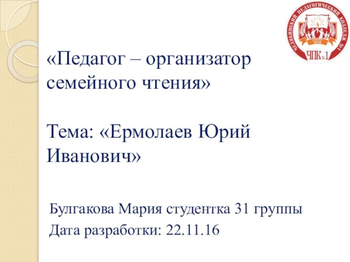 «Педагог – организатор семейного чтения»  Тема: «Ермолаев Юрий Иванович»Булгакова Мария студентка 31 группыДата разработки: 22.11.16