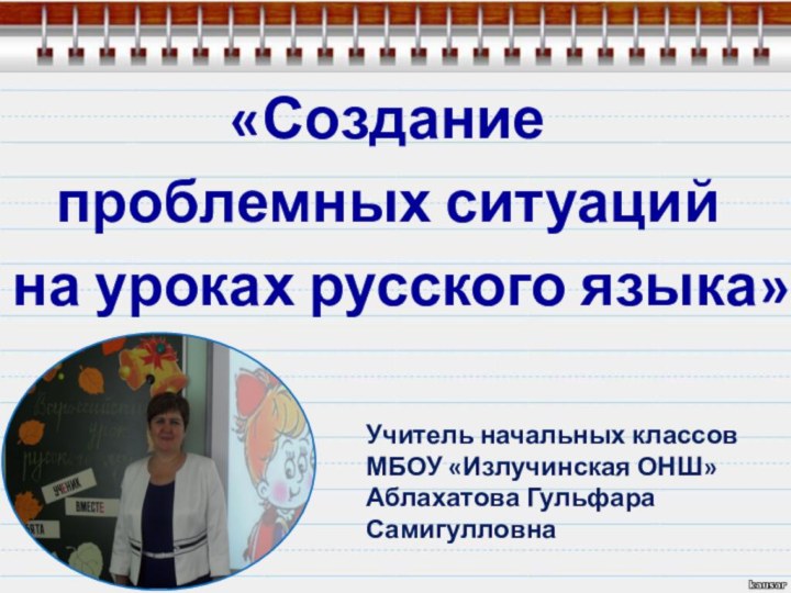 «Создание проблемных ситуаций на уроках русского языка» Учитель начальных классов МБОУ «Излучинская ОНШ»Аблахатова Гульфара Самигулловна