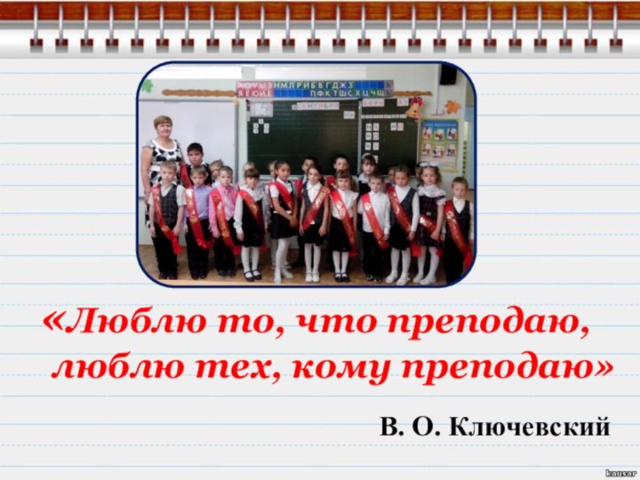 «Люблю то, 	что преподаю, 	люблю тех, кому преподаю» В. О. Ключевский