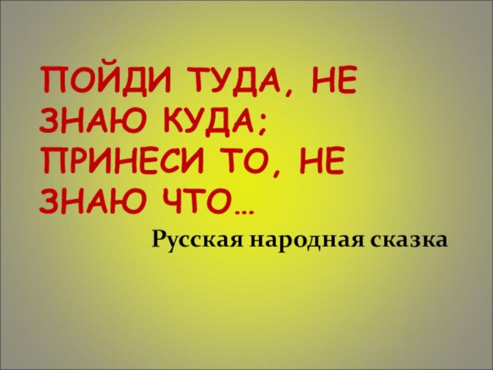 ПОЙДИ ТУДА, НЕ ЗНАЮ КУДА; ПРИНЕСИ ТО, НЕ ЗНАЮ ЧТО… Русская народная сказка