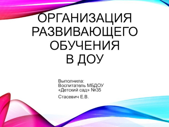 Организация развивающего обучения  в ДОУВыполнила: Воспитатель МБДОУ «Детский сад» №35Стасевич Е.В.