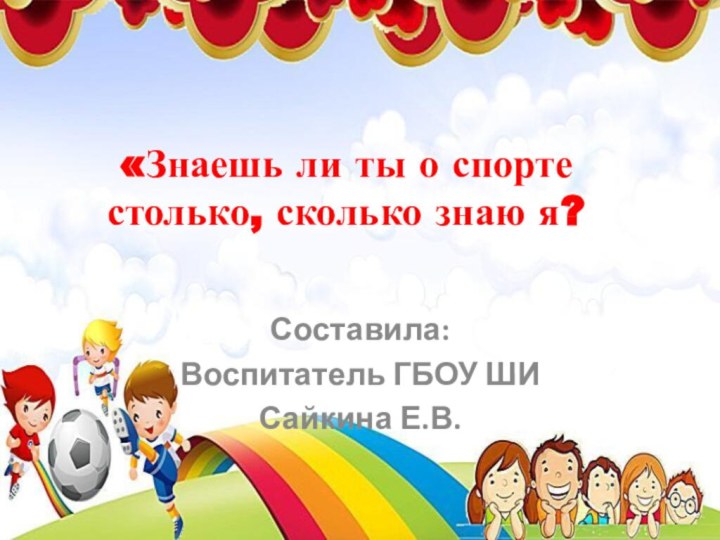 «Знаешь ли ты о спорте столько, сколько знаю я?Составила:Воспитатель ГБОУ ШИ Сайкина Е.В.