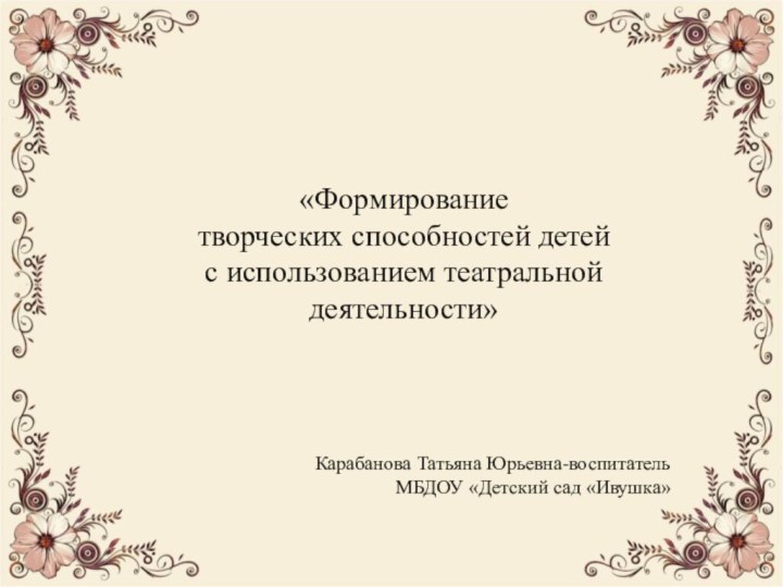 «Формирование творческих способностей детей с использованием театральной деятельности»Карабанова Татьяна Юрьевна-воспитательМБДОУ «Детский сад «Ивушка»