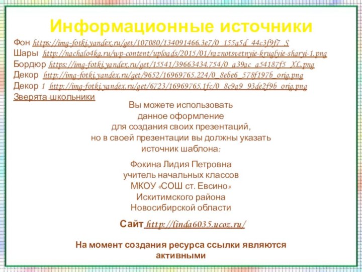 Информационные источникиФон https://img-fotki.yandex.ru/get/107080/134091466.3e7/0_155a5d_44c3f9f7_S Шары http://nachalo4ka.ru/wp-content/uploads/2015/01/raznotsvetnyie-kruglyie-sharyi-1.pngБордюр https://img-fotki.yandex.ru/get/15541/39663434.754/0_a39ac_a54187f5_XL.pngДекор http://img-fotki.yandex.ru/get/9652/16969765.224/0_8ebe6_578f197b_orig.pngДекор 1 http://img-fotki.yandex.ru/get/6723/16969765.1fc/0_8c9a9_93de2f9b_orig.pngЗверята-школьникиНа момент создания ресурса ссылки являются активными