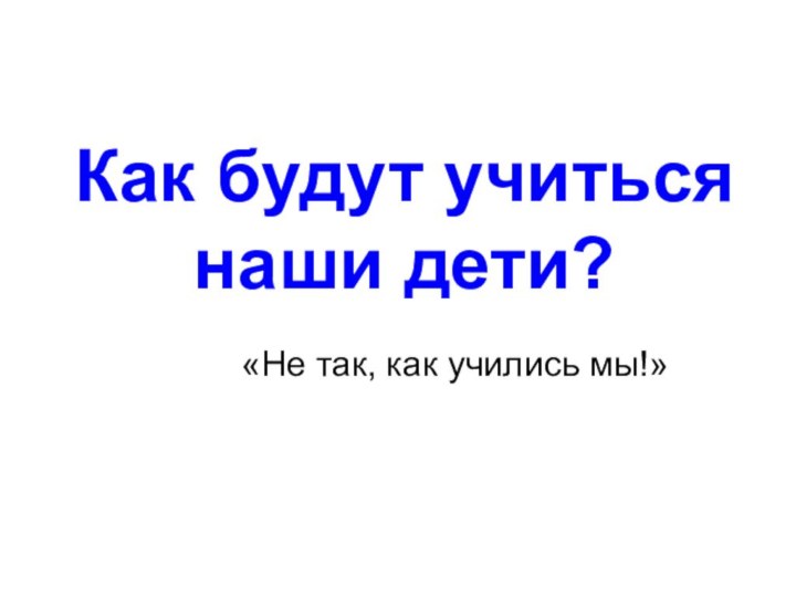 Как будут учиться  наши дети? «Не так, как учились мы!»