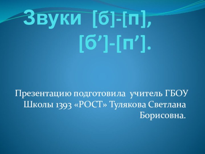 Звуки [б]-[п], [б’]-[п’]. Презентацию подготовила учитель ГБОУ Школы 1393 «РОСТ» Тулякова Светлана Борисовна.