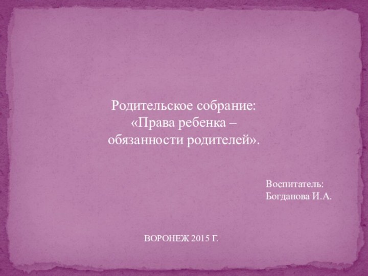 Родительское собрание:«Права ребенка – обязанности родителей».Воспитатель: Богданова И.А.ВОРОНЕЖ 2015 Г.