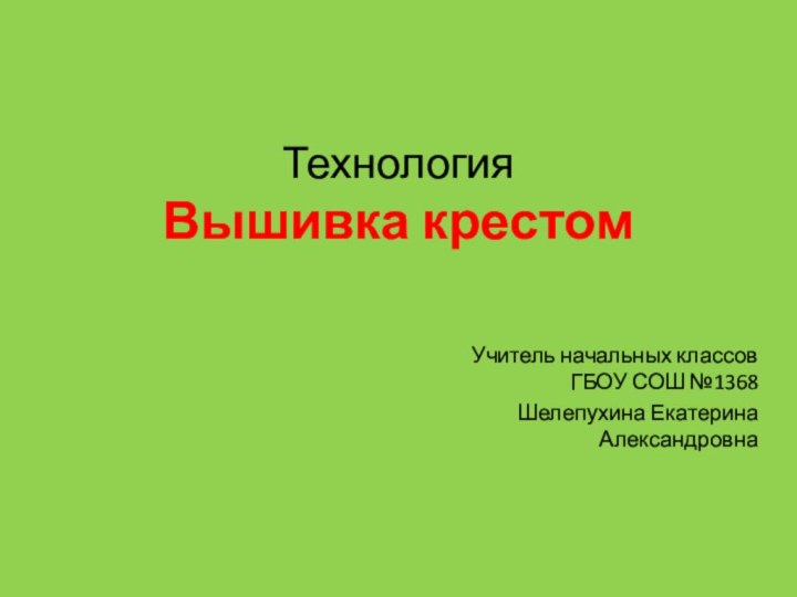 Технология Вышивка крестом   Учитель начальных классов ГБОУ СОШ №1368Шелепухина Екатерина Александровна