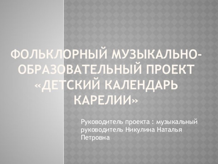 Руководитель проекта : музыкальный руководитель Никулина Наталья ПетровнаФольклорный музыкально-образовательный проект «Детский календарь карелии»