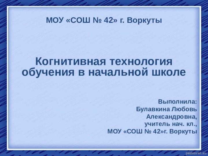 МОУ «СОШ № 42» г. ВоркутыКогнитивная технология обучения в начальной школеВыполнила: Булавкина