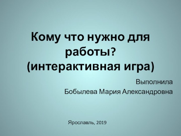 Кому что нужно для работы? (интерактивная игра)ВыполнилаБобылева Мария АлександровнаЯрославль, 2019