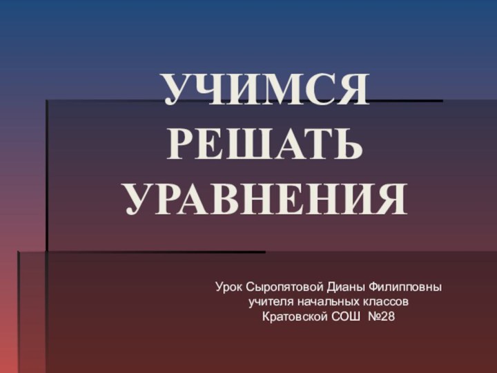 УЧИМСЯ  РЕШАТЬ  УРАВНЕНИЯ Урок Сыропятовой Дианы Филипповныучителя начальных классовКратовской СОШ №28