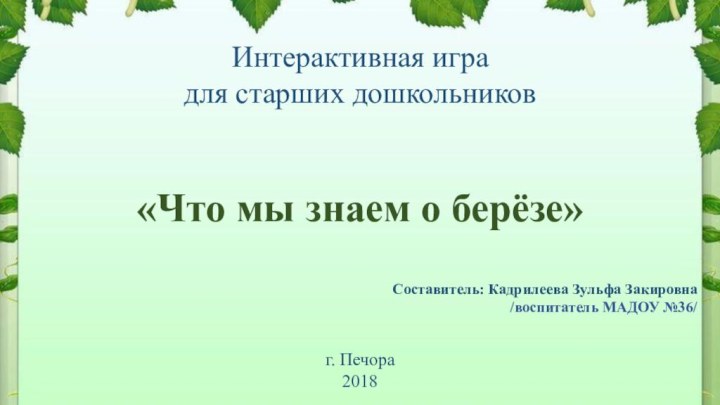 Интерактивная игра для старших дошкольников«Что мы знаем о берёзе»Составитель: Кадрилеева Зульфа Закировна/воспитатель МАДОУ №36/г. Печора2018