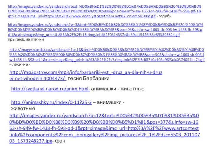 http://images.yandex.ru/yandsearch?text=%D0%BF%D1%82%D0%B8%D1%87%D0%BA%D0%B8%20-%20%D0%B0%D0%BD%D0%B8%D0%BC%D0%B0%D1%88%D0%BA%D0%B8&pos=9&uinfo=sw-1663-sh-906-fw-1438-fh-598-pd-1&rpt=simage&img_url=http%3A%2F%2Fwww.edebiyatogretmeni.net%2Fcolombe100d.gif - голубьhttp://images.yandex.ru/yandsearch?p=3&text=%D0%BF%D1%82%D0%B8%D1%87%D0%BA%D0%B8%20-%20%D0%B0%D0%BD%D0%B8%D0%BC%D0%B0%D1%88%D0%BA%D0%B8&pos=93&uinfo=sw-1663-sh-906-fw-1438-fh-598-pd-1&rpt=simage&img_url=http%3A%2F%2Fs18.rimg.info%2F0314357e8e39cc15426f83e893893824.gif – прыгающие птичкиhttp://images.yandex.ru/yandsearch?p=16&text=%D0%B6%D0%B8%D0%B2%D0%BE%D1%82%D0%BD%D1%8B%D0%B5-%20%D0%B0%D0%BD%D0%B8%D0%BC%D0%B0%D1%88%D0%BA%D0%B8&pos=502&uinfo=sw-1663-sh-906-fw-1438-fh-598-pd-1&rpt=simage&img_url=http%3A%2F%2Fs7.rimg.info%2F7f8d6f710a103a96f5cfc0574057ee74.gif – лисичка -http://svetlanal.narod.ru/anim.html- анимашки - животныеhttp://animashky.ru/index/0-11?25-3