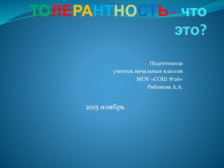 ТОЛЕРАНТНОСТЬ - что это? Подготовила учитель начальных классовМОУ «СОШ №26»Рябикова А.А. 2015 ноябрь