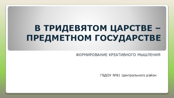 В ТРИДЕВЯТОМ ЦАРСТВЕ – ПРЕДМЕТНОМ ГОСУДАРСТВЕФОРМИРОВАНИЕ КРЕАТИВНОГО МЫШЛЕНИЯ ГБДОУ №81 Центрального район