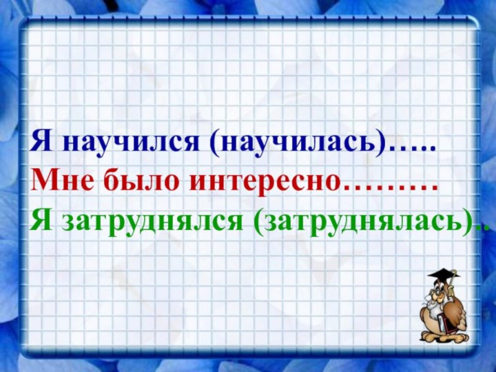 Я научился (научилась)…..Мне было интересно………Я затруднялся (затруднялась)..