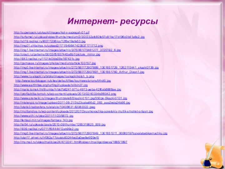 Интернет- ресурсыhttp://supercook.ru/skazki/images/kot-v-sapogah-01.gifhttp://turfamel.ru/upload/video/thumbs/medium/2/3/2/232afc80fe57c81bc17b196c0b41a6c2.jpghttp://s019.radikal.ru/i607/1206/cc/12f6e19afe53.jpg http://img01.chitalnya.ru/upload2/171/949847423937171712.png http://img1.liveinternet.ru/images/attach/c/3/75/461/75461277_3725192_6.jpghttp://crosti.ru/patterns/00/03/f5/937445a8b1/picture_mirror.jpg http://i043.radikal.ru/1101/e0/de09e187431c.jpg http://parnasse.ru/images/photos/medium/article103157.jpghttp://img0.liveinternet.ru/images/attach/c/2/72/907/72907889_1301651729_1262115441_skazki0139.jpghttp://img1.liveinternet.ru/images/attach/c/2/72/907/72907891_1301651760_Arthur_Dixon1.jpghttp://www.ru-skazki.ru/biblio/images/ruskazki/volsh_b.png http://www.tourblogger.ru/sites/default/files/tournews/anons/trfrdt5.jpghttp://www.earthrites.org/turfing2/uploads/bilibin27.jpg http://mario.tomsk.fm/thumbs/h/bb7b8241-971c-4913-aeba-42f6ab8868ae.jpghttp://profilaktika.tomsk.ru/wp-content/uploads/2013/02/40334b5f6042.png http://www.orenwiki.ru/images/thumb/e/e8/Skazki-0101.jpg/550px-Skazki-0101.jpghttp://mistergid.ru/image/upload/2011-08-21/3b23caba96d2_065_aaa2eda24b96.jpg http://static3.babysfera.ru/e/a/c/e/10408631.82083322.jpeghttp://multlandiya.ru/wp-content/uploads/2012/07/Dyuymovochka-sovetskiy-multik-smotret-onlayn.jpghttp://www.stihi.ru/pics/2011/11/23/9072.jpg http://fentezi-mir.ru/images/fantasy-143.jpghttp://lol54.ru/uploads/posts/2010-09/thumbs/1285319825_009.jpg http://i039.radikal.ru/0711/f6/444412ab99c2.jpghttp://img0.liveinternet.ru/images/attach/c/2/72/907/72907849_1301651011_0006019Pozvalababkavnuchku.jpg http://stat17.privet.ru/lr/092a77dcddc83244ec0a0ee6e6f29ef5http://my.mail.ru/video/mail/ciao24/47/2241.html#video=/mail/igordeeva/1885/1897