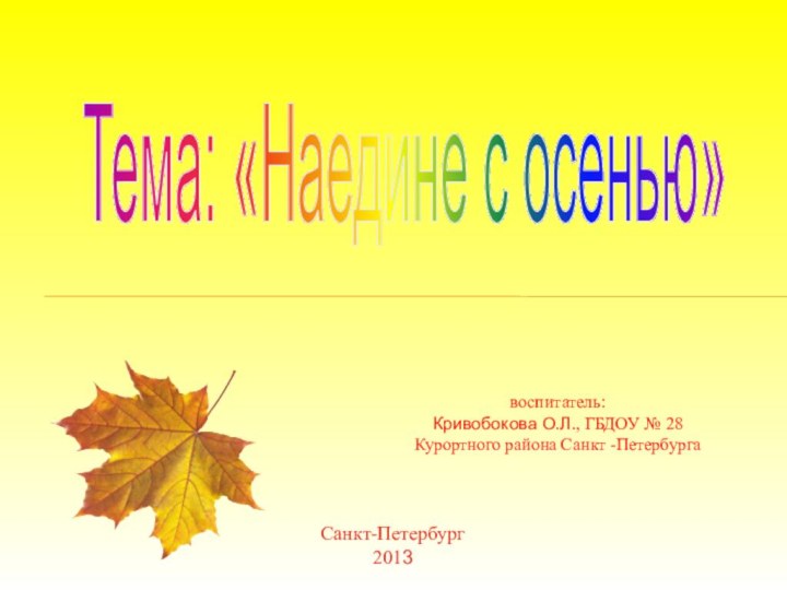 воспитатель:Кривобокова О.Л., ГБДОУ № 28 Курортного района Санкт -ПетербургаСанкт-Петербург2013Тема: «Наедине с осенью»