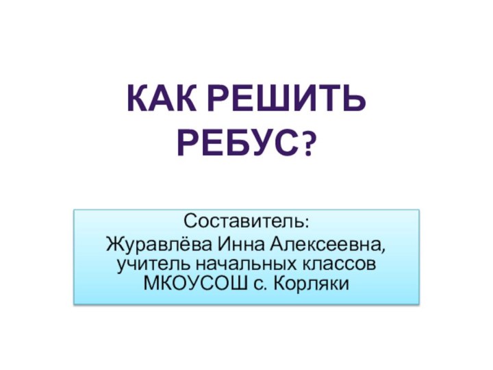 Составитель:Журавлёва Инна Алексеевна, учитель начальных классов МКОУСОШ с. КорлякиКак решить ребус?