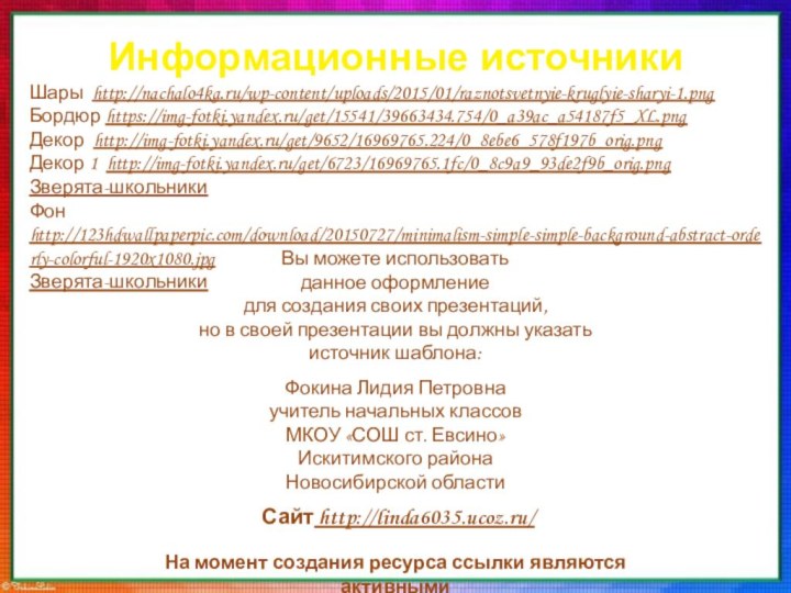 Информационные источникиШары http://nachalo4ka.ru/wp-content/uploads/2015/01/raznotsvetnyie-kruglyie-sharyi-1.pngБордюр https://img-fotki.yandex.ru/get/15541/39663434.754/0_a39ac_a54187f5_XL.pngДекор http://img-fotki.yandex.ru/get/9652/16969765.224/0_8ebe6_578f197b_orig.pngДекор 1 http://img-fotki.yandex.ru/get/6723/16969765.1fc/0_8c9a9_93de2f9b_orig.pngЗверята-школьникиФон http://123hdwallpaperpic.com/download/20150727/minimalism-simple-simple-background-abstract-orderly-colorful-1920x1080.jpgЗверята-школьникиНа момент создания ресурса ссылки являются активными