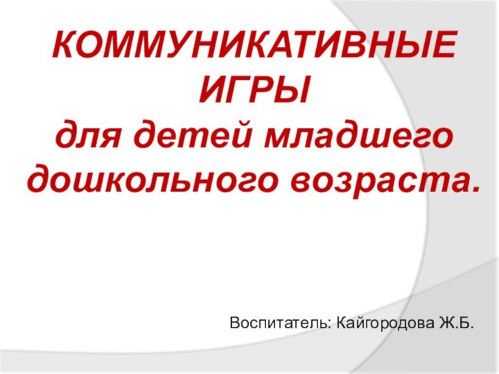 Воспитатель: Кайгородова Ж.Б.КОММУНИКАТИВНЫЕ ИГРЫ для детей младшего дошкольного возраста.