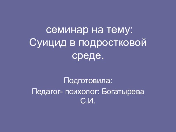 семинар на тему: Суицид в подростковой среде.Подготовила:Педагог- психолог: Богатырева С.И.