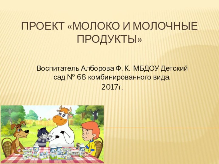 Проект «Молоко и молочные продукты»Воспитатель Алборова Ф. К. МБДОУ Детский сад № 68 комбинированного вида.2017г.