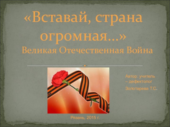 Великая Отечественная Война«Вставай, страна огромная…»Автор: учитель – дефектологЗолотарева Т.С.Рязань, 2015 г.