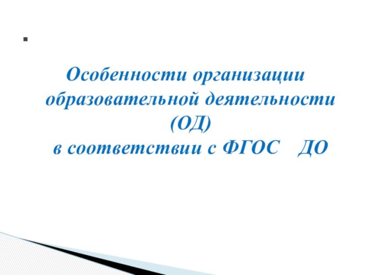 Особенности организации  образовательной деятельности (ОД) в соответствии с ФГОС  ДО.