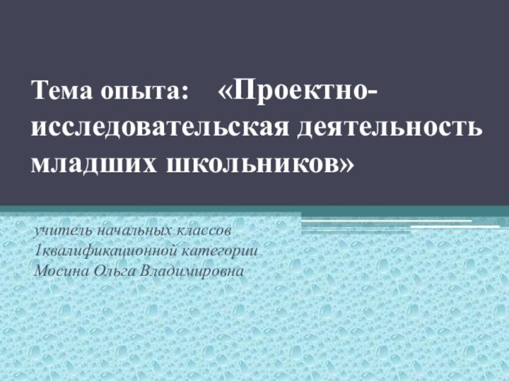 Тема опыта:  «Проектно-исследовательская деятельность младших школьников»  учитель начальных классов 1квалификационной категории Мосина Ольга Владимировна