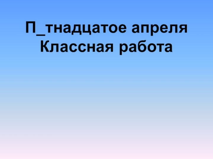 П_тнадцатое апреляКлассная работа