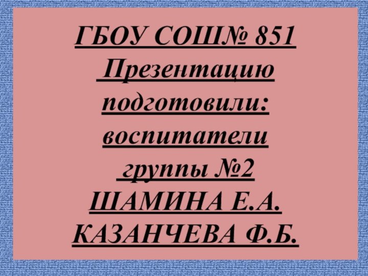 ГБОУ СОШ№ 851  Презентацию подготовили: воспитатели  группы №2 ШАМИНА Е.А. КАЗАНЧЕВА Ф.Б.