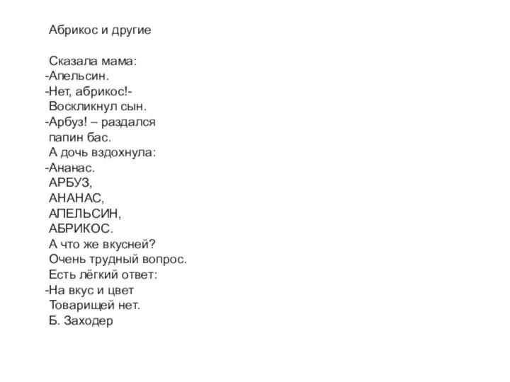 Абрикос и другиеСказала мама:Апельсин.Нет, абрикос!-Воскликнул сын.Арбуз! – раздалсяпапин бас.А дочь вздохнула:Ананас.АРБУЗ,АНАНАС,АПЕЛЬСИН,АБРИКОС.А что