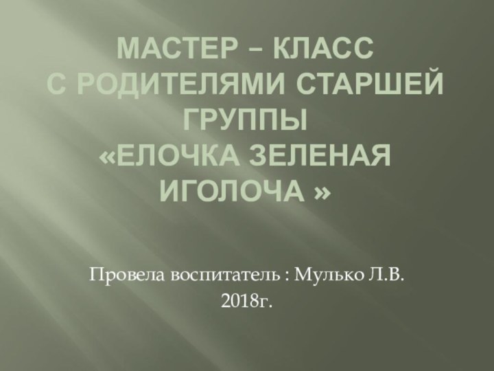 Мастер – класс с родителями старшей группы «елочка зеленая иголоча » Провела воспитатель : Мулько Л.В.2018г.