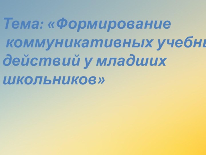 Тема: «Формирование коммуникативных учебных действий у младших школьников»