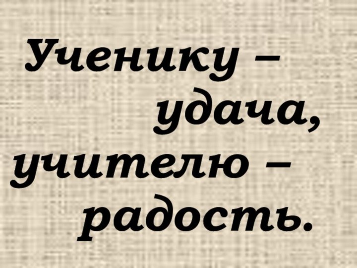 Ученику –      удача, учителю –    радость.