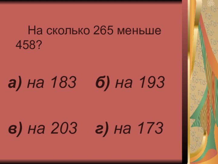 На сколько 265 меньше 458?а) на 183		б) на 193в) на 203		г) на 173