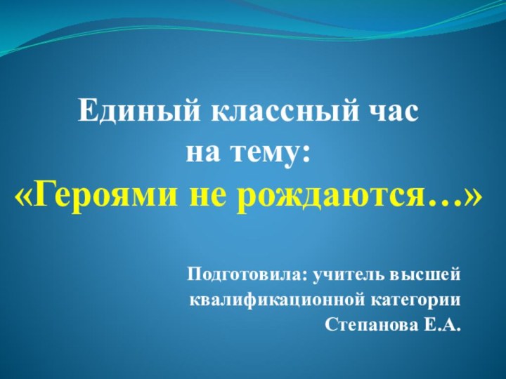 Единый классный час  на тему:  «Героями не рождаются…»Подготовила: учитель высшей квалификационной категорииСтепанова Е.А.